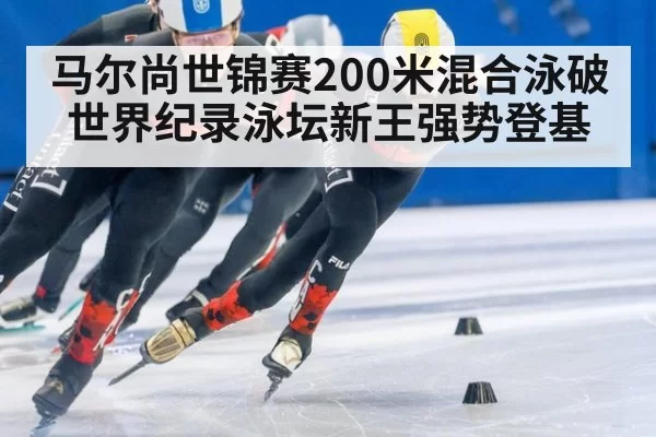 马尔尚世锦赛200米混合泳破世界纪录泳坛新王强势登基