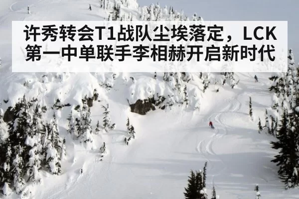 许秀转会T1战队尘埃落定，LCK第一中单联手李相赫开启新时代