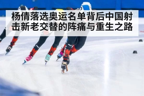 杨倩落选奥运名单背后中国射击新老交替的阵痛与重生之路